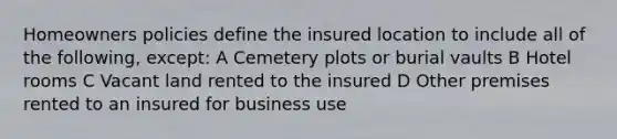 Homeowners policies define the insured location to include all of the following, except: A Cemetery plots or burial vaults B Hotel rooms C Vacant land rented to the insured D Other premises rented to an insured for business use