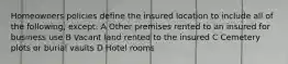 Homeowners policies define the insured location to include all of the following, except: A Other premises rented to an insured for business use B Vacant land rented to the insured C Cemetery plots or burial vaults D Hotel rooms