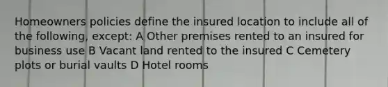 Homeowners policies define the insured location to include all of the following, except: A Other premises rented to an insured for business use B Vacant land rented to the insured C Cemetery plots or burial vaults D Hotel rooms