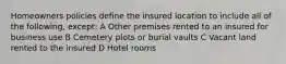 Homeowners policies define the insured location to include all of the following, except: A Other premises rented to an insured for business use B Cemetery plots or burial vaults C Vacant land rented to the insured D Hotel rooms