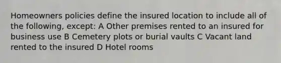 Homeowners policies define the insured location to include all of the following, except: A Other premises rented to an insured for business use B Cemetery plots or burial vaults C Vacant land rented to the insured D Hotel rooms