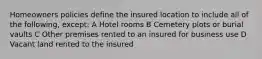 Homeowners policies define the insured location to include all of the following, except: A Hotel rooms B Cemetery plots or burial vaults C Other premises rented to an insured for business use D Vacant land rented to the insured