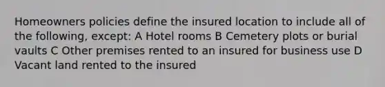 Homeowners policies define the insured location to include all of the following, except: A Hotel rooms B Cemetery plots or burial vaults C Other premises rented to an insured for business use D Vacant land rented to the insured