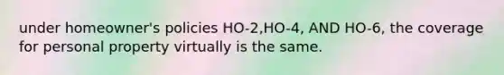 under homeowner's policies HO-2,HO-4, AND HO-6, the coverage for personal property virtually is the same.