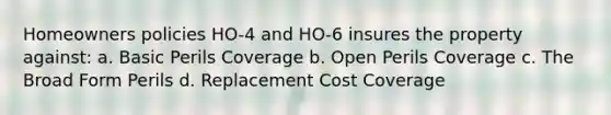 Homeowners policies HO-4 and HO-6 insures the property against: a. Basic Perils Coverage b. Open Perils Coverage c. The Broad Form Perils d. Replacement Cost Coverage