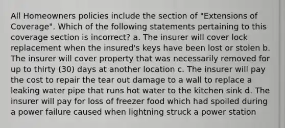 All Homeowners policies include the section of "Extensions of Coverage". Which of the following statements pertaining to this coverage section is incorrect? a. The insurer will cover lock replacement when the insured's keys have been lost or stolen b. The insurer will cover property that was necessarily removed for up to thirty (30) days at another location c. The insurer will pay the cost to repair the tear out damage to a wall to replace a leaking water pipe that runs hot water to the kitchen sink d. The insurer will pay for loss of freezer food which had spoiled during a power failure caused when lightning struck a power station