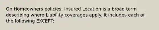 On Homeowners policies, Insured Location is a broad term describing where Liability coverages apply. It includes each of the following EXCEPT: