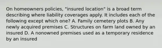 On homeowners policies, "insured location" is a broad term describing where liability coverages apply. It includes each of the following except which one? A. Family cemetery plots B. Any newly acquired premises C. Structures on farm land owned by an insured D. A nonowned premises used as a temporary residence by an insured