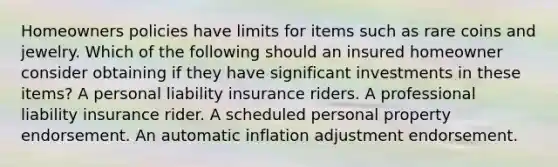 Homeowners policies have limits for items such as rare coins and jewelry. Which of the following should an insured homeowner consider obtaining if they have significant investments in these items? A personal liability insurance riders. A professional liability insurance rider. A scheduled personal property endorsement. An automatic inflation adjustment endorsement.