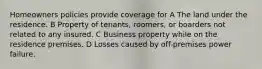 Homeowners policies provide coverage for A The land under the residence. B Property of tenants, roomers, or boarders not related to any insured. C Business property while on the residence premises. D Losses caused by off-premises power failure.