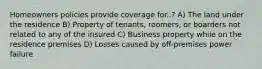 Homeowners policies provide coverage for..? A) The land under the residence B) Property of tenants, roomers, or boarders not related to any of the insured C) Business property while on the residence premises D) Losses caused by off-premises power failure