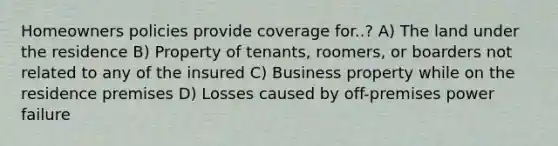 Homeowners policies provide coverage for..? A) The land under the residence B) Property of tenants, roomers, or boarders not related to any of the insured C) Business property while on the residence premises D) Losses caused by off-premises power failure