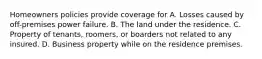 Homeowners policies provide coverage for A. Losses caused by off-premises power failure. B. The land under the residence. C. Property of tenants, roomers, or boarders not related to any insured. D. Business property while on the residence premises.