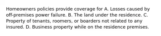 Homeowners policies provide coverage for A. Losses caused by off-premises power failure. B. The land under the residence. C. Property of tenants, roomers, or boarders not related to any insured. D. Business property while on the residence premises.