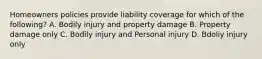 Homeowners policies provide liability coverage for which of the following? A. Bodily injury and property damage B. Property damage only C. Bodily injury and Personal injury D. Bdoliy injury only