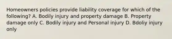 Homeowners policies provide liability coverage for which of the following? A. Bodily injury and property damage B. Property damage only C. Bodily injury and Personal injury D. Bdoliy injury only