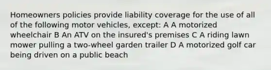 Homeowners policies provide liability coverage for the use of all of the following motor vehicles, except: A A motorized wheelchair B An ATV on the insured's premises C A riding lawn mower pulling a two-wheel garden trailer D A motorized golf car being driven on a public beach