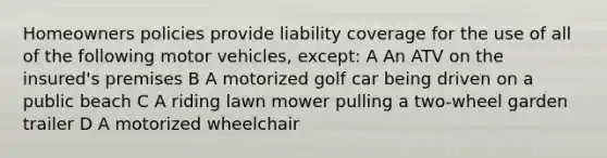 Homeowners policies provide liability coverage for the use of all of the following motor vehicles, except: A An ATV on the insured's premises B A motorized golf car being driven on a public beach C A riding lawn mower pulling a two-wheel garden trailer D A motorized wheelchair