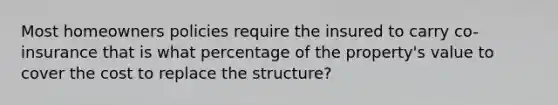 Most homeowners policies require the insured to carry co-insurance that is what percentage of the property's value to cover the cost to replace the structure?