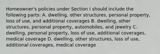 Homeowner's policies under Section I should include the following parts: A. dwelling, other structures, personal property, loss of use, and additional coverages B. dwelling, other structures, personal property, automobiles, and jewelry C. dwelling, personal property, loss of use, additional coverages, medical coverage D. dwelling, other structures, loss of use, additional coverages, medical coverage