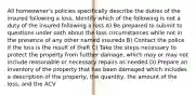 All homeowner's policies specifically describe the duties of the insured following a loss. Identify which of the following is not a duty of the insured following a loss A) Be prepared to submit to questions under oath about the loss circumstances while not in the presence of any other named insureds B) Contact the police if the loss is the result of theft C) Take the steps necessary to protect the property from further damage, which may or may not include reasonable or necessary repairs as needed D) Prepare an inventory of the property that has been damaged which includes a description of the property, the quantity, the amount of the loss, and the ACV