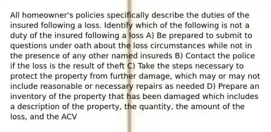 All homeowner's policies specifically describe the duties of the insured following a loss. Identify which of the following is not a duty of the insured following a loss A) Be prepared to submit to questions under oath about the loss circumstances while not in the presence of any other named insureds B) Contact the police if the loss is the result of theft C) Take the steps necessary to protect the property from further damage, which may or may not include reasonable or necessary repairs as needed D) Prepare an inventory of the property that has been damaged which includes a description of the property, the quantity, the amount of the loss, and the ACV