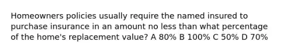 Homeowners policies usually require the named insured to purchase insurance in an amount no less than what percentage of the home's replacement value? A 80% B 100% C 50% D 70%