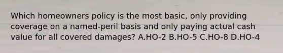 Which homeowners policy is the most basic, only providing coverage on a named-peril basis and only paying actual cash value for all covered damages? A.HO-2 B.HO-5 C.HO-8 D.HO-4