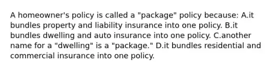 A homeowner's policy is called a "package" policy because: A.it bundles property and liability insurance into one policy. B.it bundles dwelling and auto insurance into one policy. C.another name for a "dwelling" is a "package." D.it bundles residential and commercial insurance into one policy.