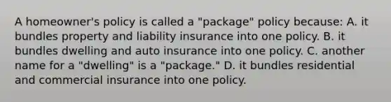 A homeowner's policy is called a "package" policy because: A. it bundles property and liability insurance into one policy. B. it bundles dwelling and auto insurance into one policy. C. another name for a "dwelling" is a "package." D. it bundles residential and commercial insurance into one policy.