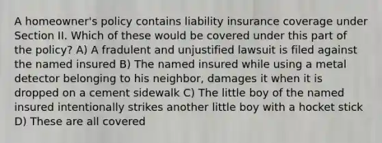 A homeowner's policy contains liability insurance coverage under Section II. Which of these would be covered under this part of the policy? A) A fradulent and unjustified lawsuit is filed against the named insured B) The named insured while using a metal detector belonging to his neighbor, damages it when it is dropped on a cement sidewalk C) The little boy of the named insured intentionally strikes another little boy with a hocket stick D) These are all covered