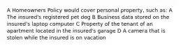 A Homeowners Policy would cover personal property, such as: A The insured's registered pet dog B Business data stored on the insured's laptop computer C Property of the tenant of an apartment located in the insured's garage D A camera that is stolen while the insured is on vacation