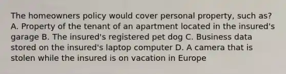 The homeowners policy would cover personal property, such as? A. Property of the tenant of an apartment located in the insured's garage B. The insured's registered pet dog C. Business data stored on the insured's laptop computer D. A camera that is stolen while the insured is on vacation in Europe