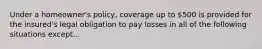 Under a homeowner's policy, coverage up to 500 is provided for the insured's legal obligation to pay losses in all of the following situations except...