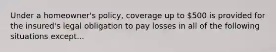 Under a homeowner's policy, coverage up to 500 is provided for the insured's legal obligation to pay losses in all of the following situations except...