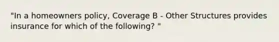 "In a homeowners policy, Coverage B - Other Structures provides insurance for which of the following? "