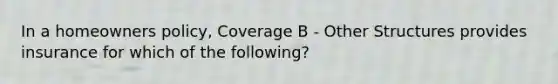 In a homeowners policy, Coverage B - Other Structures provides insurance for which of the following?