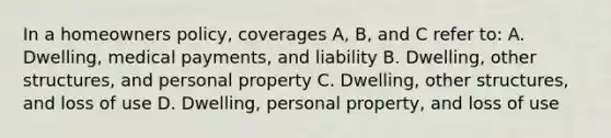 In a homeowners policy, coverages A, B, and C refer to: A. Dwelling, medical payments, and liability B. Dwelling, other structures, and personal property C. Dwelling, other structures, and loss of use D. Dwelling, personal property, and loss of use