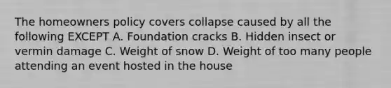 The homeowners policy covers collapse caused by all the following EXCEPT A. Foundation cracks B. Hidden insect or vermin damage C. Weight of snow D. Weight of too many people attending an event hosted in the house