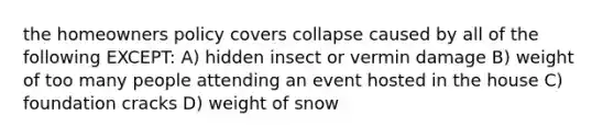 the homeowners policy covers collapse caused by all of the following EXCEPT: A) hidden insect or vermin damage B) weight of too many people attending an event hosted in the house C) foundation cracks D) weight of snow