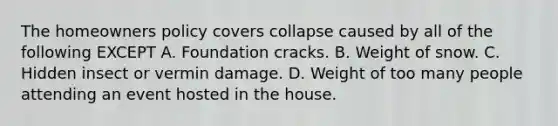 The homeowners policy covers collapse caused by all of the following EXCEPT A. Foundation cracks. B. Weight of snow. C. Hidden insect or vermin damage. D. Weight of too many people attending an event hosted in the house.