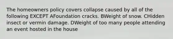 The homeowners policy covers collapse caused by all of the following EXCEPT AFoundation cracks. BWeight of snow. CHidden insect or vermin damage. DWeight of too many people attending an event hosted in the house