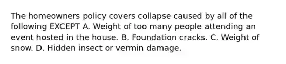 The homeowners policy covers collapse caused by all of the following EXCEPT A. Weight of too many people attending an event hosted in the house. B. Foundation cracks. C. Weight of snow. D. Hidden insect or vermin damage.