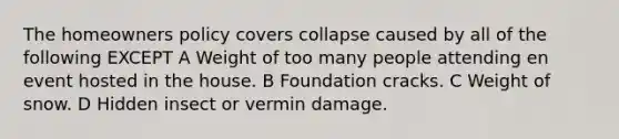 The homeowners policy covers collapse caused by all of the following EXCEPT A Weight of too many people attending en event hosted in the house. B Foundation cracks. C Weight of snow. D Hidden insect or vermin damage.