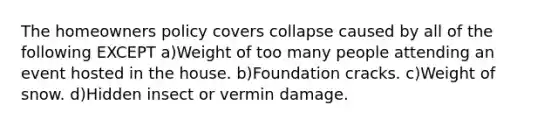 The homeowners policy covers collapse caused by all of the following EXCEPT a)Weight of too many people attending an event hosted in the house. b)Foundation cracks. c)Weight of snow. d)Hidden insect or vermin damage.