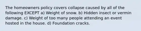 The homeowners policy covers collapse caused by all of the following EXCEPT a) Weight of snow. b) Hidden insect or vermin damage. c) Weight of too many people attending an event hosted in the house. d) Foundation cracks.