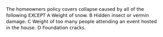 The homeowners policy covers collapse caused by all of the following EXCEPT A Weight of snow. B Hidden insect or vermin damage. C Weight of too many people attending an event hosted in the house. D Foundation cracks.