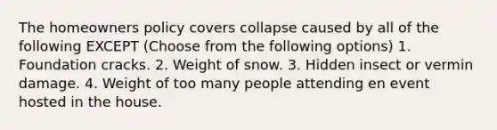 The homeowners policy covers collapse caused by all of the following EXCEPT (Choose from the following options) 1. Foundation cracks. 2. Weight of snow. 3. Hidden insect or vermin damage. 4. Weight of too many people attending en event hosted in the house.