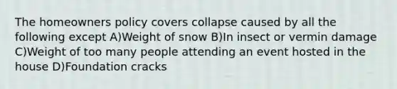 The homeowners policy covers collapse caused by all the following except A)Weight of snow B)In insect or vermin damage C)Weight of too many people attending an event hosted in the house D)Foundation cracks