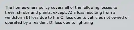 The homeowners policy covers all of the following losses to trees, shrubs and plants, except: A) a loss resulting from a windstorm B) loss due to fire C) loss due to vehicles not owned or operated by a resident D) loss due to lightning